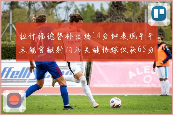 拉什福德替补出场14分钟表现平平未能贡献射门和关键传球仅获65分